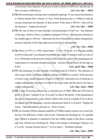 R.M.K COLLEGE OF ENGG AND TECH / AQ / R2013/ CE6451 / III / MECH / JUNE 2015 – NOV 2015
CE6451 – FLUID MECHANICS AND MACHINERY QUESTION BANK by ASHOK KUMAR.R (AP / Mech) 40
on the bend, if the intensity of pressure at inlet to bend is 8.829N/cm2
and the rate of
flow of water is 600 liters/s. [AU, Nov / Dec - 2007]
2.174) Horizontal pipe carrying water is gradually tapering. At one section the diameter
is 150mm and the flow velocity is 1.5m/s. If the drop pressure is 1.104bar is reduced
section, determine the diameter of that section. If the drop is 5kN/m2
, what will be
the diameter – Neglect the losses? [AU, Nov / Dec - 2009]
2.175) The rate of flow of water through a horizontal pipe is 0.3m3
/sec. The diameter
of the pipe, which is 25cm, is suddenly enlarged to 50 cm. The pressure intensity in
the smaller pipe is 14N/cm2
. Determine the loss of head due to sudden enlargement,
pressure intensity in the larger pipe power lost due to enlargement.
[AU, Nov / Dec - 2003]
2.176) Water at 15°C ( ρ =999.1 kg/m3
andμ = 1.138 x 10-3
kg/m. s) is flowing steadily
in a30-m-long and 4 cm diameter horizontal pipe made of stainless steel at a rate of
8 L/s. Determine (i) the pressure drop, (ii) the head loss, and (iii) the pumping power
requirement to overcome this pressure drop. Assume friction factor for the pipe as
0.015. [AU, April / May - 2008]
2.177) The discharge of water through a horizontal pipe is 0.25m3/s. The diameter of
above pipe which is 200mm suddenly enlarges to 400mm at a point. If the pressure
of water in the smaller diameter of pipe is 120kN/m2
, determine loss of head due to
sudden enlargement; pressure of water in the larger pipe and the power lost due to
sudden enlargement. [AU, May / June - 2009]
2.178) A pipe of varying sections has a sectional area of 3000, 6000 and 1250 mm2
at
point A, B and C situated 16 m, 10 m and 2 m above the datum. If the beginning of
the pipe is connected to a tank which is filled with water to a height of 26 m above
the datum, find the discharge, velocity and pressure head at A, B and C. Neglect all
losses. Take atmospheric pressure as 10 m of water.
2.179) An existing 300mm diameter pipeline of 3200m length connects two reservoirs
having 13m difference in their water levels. Calculate the discharge Q1. If a parallel
pipe 300mm in diameter is attached to the last 1600m length of the above existing
pipe line, find the new discharge Q2. What is the change in discharge? Express it as
a % of Q1. Assume friction factor f = 0.14 in Darcy – Weisbach formula.
[AU, May / June - 2009]
 