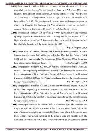 R.M.K COLLEGE OF ENGG AND TECH / AQ / R2013/ CE6451 / III / MECH / JUNE 2015 – NOV 2015
CE6451 – FLUID MECHANICS AND MACHINERY QUESTION BANK by ASHOK KUMAR.R (AP / Mech) 41
2.180) Two reservoirs with a difference in water surface elevation of 15 m are
connected by a pipe line ABCD that consists of three pipes AB, BC and CD joined
in series. Pipe AB is 10 cm in diameter, 20 m long and has f = 0.02. Pipe BC is of
16 cm diameter, 25 m long and has f = 0.018. Pipe CD is of 12 cm diameter, 15 m
long and has f = 0.02. The junctions with the reservoirs and between the pipes are
abrupt. (a) Calculate the discharge (b) What difference in reservoir elevation is
necessary to have a discharge of 20 litres/sec? Include all minor losses.
2.181) Two tanks of fluid ( ρ = 998 kg/m3
and µ = 0.001 kg/ms.) at 20°C are connected
by a capillary tube 4 mm in diameter and 3.5 m long. The surface of tank 1 is 30 cm
higher than the surface of tank 2. Estimate the flow rate in m3
/h. Is the flow laminar?
For what tube diameter will Reynolds number be 500?
[AU, Nov / Dec - 2013]
2.182) Three pipes of 400mm, 350mm and 300mm diameter connected in series
between two reservoirs. With difference in level of 12m. Friction factor is 0.024,
0.021 and 0.019 respectively. The lengths are 200m, 300m and 250m. Determine
flow rate neglecting the minor losses. [AU, Nov / Dec - 2009]
2.183) Three pipes of diameters 300 mm, 200 mm and 400 mm and lengths450 m, 255
m and 315 m respectively are connected in series. The difference in water surface
levels in two tanks is 18 m. Determine the rate of flow of water if coefficients of
friction are 0.0075, 0.0078and 0.0072 respectively considering: the minor losses and
by neglecting minor losses. [AU, Nov / Dec - 2011]
2.184) Three pipes of diameters 300 mm, 200 mm and 400 mm and lengths 300 m, 170
m and 210 m respectively are connected in series. The difference in water surface
levels in two tanks is 12 m. Determine the rate of flow of water if coefficients of
friction are 0.005, 0.0052 and 0.0048 respectively considering: the minor losses and
by neglecting minor losses [AU, May / June– 2012]
2.185) Three pipes connected in series to make a compound pipe. The diameters and
lengths of pipes are respectively, 0.4m, 0.2m, 0.3m and 400m, 200m, 300m. The
ends of the compound pipe are connected to 2 reservoirs whose difference in water
levels is 16m. The friction factor for all the pipes is same and equal to 0.02. The
coefficient of contraction is 0.6. Find the discharge through the compound pipe if,
 