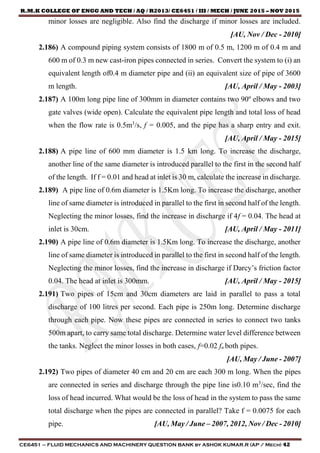R.M.K COLLEGE OF ENGG AND TECH / AQ / R2013/ CE6451 / III / MECH / JUNE 2015 – NOV 2015
CE6451 – FLUID MECHANICS AND MACHINERY QUESTION BANK by ASHOK KUMAR.R (AP / Mech) 42
minor losses are negligible. Also find the discharge if minor losses are included.
[AU, Nov / Dec - 2010]
2.186) A compound piping system consists of 1800 m of 0.5 m, 1200 m of 0.4 m and
600 m of 0.3 m new cast-iron pipes connected in series. Convert the system to (i) an
equivalent length of0.4 m diameter pipe and (ii) an equivalent size of pipe of 3600
m length. [AU, April / May - 2003]
2.187) A 100m long pipe line of 300mm in diameter contains two 90º elbows and two
gate valves (wide open). Calculate the equivalent pipe length and total loss of head
when the flow rate is 0.5m3
/s, f = 0.005, and the pipe has a sharp entry and exit.
[AU, April / May - 2015]
2.188) A pipe line of 600 mm diameter is 1.5 km long. To increase the discharge,
another line of the same diameter is introduced parallel to the first in the second half
of the length. If f = 0.01 and head at inlet is 30 m, calculate the increase in discharge.
2.189) A pipe line of 0.6m diameter is 1.5Km long. To increase the discharge, another
line of same diameter is introduced in parallel to the first in second half of the length.
Neglecting the minor losses, find the increase in discharge if 4f = 0.04. The head at
inlet is 30cm. [AU, April / May - 2011]
2.190) A pipe line of 0.6m diameter is 1.5Km long. To increase the discharge, another
line of same diameter is introduced in parallel to the first in second half of the length.
Neglecting the minor losses, find the increase in discharge if Darcy’s friction factor
0.04. The head at inlet is 300mm. [AU, April / May - 2015]
2.191) Two pipes of 15cm and 30cm diameters are laid in parallel to pass a total
discharge of 100 litres per second. Each pipe is 250m long. Determine discharge
through each pipe. Now these pipes are connected in series to connect two tanks
500m apart, to carry same total discharge. Determine water level difference between
the tanks. Neglect the minor losses in both cases, f=0.02 fn both pipes.
[AU, May / June - 2007]
2.192) Two pipes of diameter 40 cm and 20 cm are each 300 m long. When the pipes
are connected in series and discharge through the pipe line is0.10 m3
/sec, find the
loss of head incurred. What would be the loss of head in the system to pass the same
total discharge when the pipes are connected in parallel? Take f = 0.0075 for each
pipe. [AU, May / June – 2007, 2012, Nov / Dec - 2010]
 