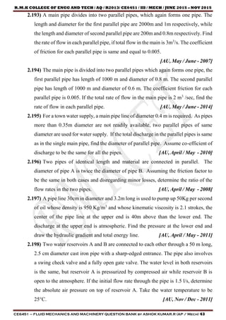 R.M.K COLLEGE OF ENGG AND TECH / AQ / R2013/ CE6451 / III / MECH / JUNE 2015 – NOV 2015
CE6451 – FLUID MECHANICS AND MACHINERY QUESTION BANK by ASHOK KUMAR.R (AP / Mech) 43
2.193) A main pipe divides into two parallel pipes, which again forms one pipe. The
length and diameter for the first parallel pipe are 2000m and 1m respectively, while
the length and diameter of second parallel pipe are 200m and 0.8m respectively. Find
the rate of flow in each parallel pipe, if total flow in the main is 3m3
/s. The coefficient
of friction for each parallel pipe is same and equal to 0.005.
[AU, May / June - 2007]
2.194) The main pipe is divided into two parallel pipes which again forms one pipe, the
first parallel pipe has length of 1000 m and diameter of 0.8 m. The second parallel
pipe has length of 1000 m and diameter of 0.6 m. The coefficient friction for each
parallel pipe is 0.005. If the total rate of flow in the main pipe is 2 m3
/sec, find the
rate of flow in each parallel pipe. [AU, May / June - 2014]
2.195) For a town water supply, a main pipe line of diameter 0.4 m is required. As pipes
more than 0.35m diameter are not readily available, two parallel pipes of same
diameter are used for water supply. If the total discharge in the parallel pipes is same
as in the single main pipe, find the diameter of parallel pipe. Assume co-efficient of
discharge to be the same for all the pipes. [AU, April / May - 2010]
2.196) Two pipes of identical length and material are connected in parallel. The
diameter of pipe A is twice the diameter of pipe B. Assuming the friction factor to
be the same in both cases and disregarding minor losses, determine the ratio of the
flow rates in the two pipes. [AU, April / May - 2008]
2.197) A pipe line 30cm in diameter and 3.2m long is used to pump up 50Kg per second
of oil whose density is 950 Kg/m3
and whose kinematic viscosity is 2.1 strokes, the
center of the pipe line at the upper end is 40m above than the lower end. The
discharge at the upper end is atmospheric. Find the pressure at the lower end and
draw the hydraulic gradient and total energy line. [AU, April / May - 2011]
2.198) Two water reservoirs A and B are connected to each other through a 50 m long,
2.5 cm diameter cast iron pipe with a sharp-edged entrance. The pipe also involves
a swing check valve and a fully open gate valve. The water level in both reservoirs
is the same, but reservoir A is pressurized by compressed air while reservoir B is
open to the atmosphere. If the initial flow rate through the pipe is 1.5 l/s, determine
the absolute air pressure on top of reservoir A. Take the water temperature to be
25°C. [AU, Nov / Dec - 2011]
 