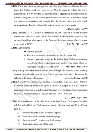 R.M.K COLLEGE OF ENGG AND TECH / AQ / R2013/ CE6451 / III / MECH / JUNE 2015 – NOV 2015
CE6451 – FLUID MECHANICS AND MACHINERY QUESTION BANK by ASHOK KUMAR.R (AP / Mech) 44
2.199) When water is being pumped is a pumping plant through a 600mm diameter
main, the friction head was observed as 27m. In order to reduce the power
consumption, it is proposed to lay another main of appropriate diameter along the
side of existing one, so that the two pipes will work in parallel for the entire length
and reduce the friction head to 9.6m only. Find the diameter of the new main if with
the exception of diameter; it is similar to the existing one in all aspects.
[AU, Nov / Dec - 2007]
2.200) Kerosene (SG = 0.810) at a temperature of 22ºC flows in a 75-mm diameter
smooth brass pipeline at a rate of 0.90 lit/s. Find the friction head loss per meter, For
the same head loss, what would be the flow rate if the temperature of the kerosene
were raised to 40°C? [AU, Nov / Dec - 2014]
2.201) Determine the
 Pressure gradient
 The shear stress at the two horizontal parallel plates and
 Discharge per meter width for the laminar flow of oil with maximum
velocity 2m/s between two horizontal parallel fixed plates which are
10cm apart. Given μ = 2.4525 Ns/m2
[AU, April / May - 2011]
2.202) In fully developed laminar flow in a circular pipe, the velocity at R/2 (midway
between the wall surface and the centerline) is measured to be 6 m/s. Determine the
velocity at the center of the pipe. [AU, April / May - 2008]
2.203) A smooth two –dimensional flat plate is exposed to a wind velocity of 100 km/h.
If laminar boundary layer exists up to a value of Rexequal to 3 x 105
, find the
maximum distance up to which laminar boundary layer exists and find its maximum
thickness. Assume kinematic viscosity of air as 1.49 x 10-5
m2
/sec.
[AU, April / May - 2003]
2.204) Air is flowing over a flat plate with a velocity of 5 m/s. The length of the plate
is 2.5 m and width 1 m. The kinematic viscosity of air is given as 0.15 x 10-4
m2
/s.
Find the
(i) boundary layer thickness at the end of plate
(ii) shear stress at 20 cm from the leading edge
(iii) shear stress at 175 cm from the leading edge
(iv) Drag force on one side of the plate.
 