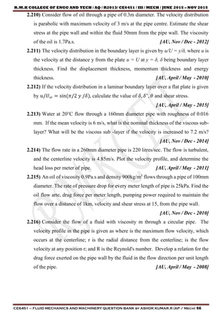 R.M.K COLLEGE OF ENGG AND TECH / AQ / R2013/ CE6451 / III / MECH / JUNE 2015 – NOV 2015
CE6451 – FLUID MECHANICS AND MACHINERY QUESTION BANK by ASHOK KUMAR.R (AP / Mech) 46
2.210) Consider flow of oil through a pipe of 0.3m diameter. The velocity distribution
is parabolic with maximum velocity of 3 m/s at the pipe centre. Estimate the shear
stress at the pipe wall and within the fluid 50mm from the pipe wall. The viscosity
of the oil is 1.7Pa.s. [AU, Nov / Dec - 2012]
2.211) The velocity distribution in the boundary layer is given by u/U = y/δ, where u is
the velocity at the distance y from the plate u = U at y = δ, δ being boundary layer
thickness. Find the displacement thickness, momentum thickness and energy
thickness. [AU, April / May - 2010]
2.212) If the velocity distribution in a laminar boundary layer over a flat plate is given
by 𝑢/𝑈∞ = sin(𝜋/2 𝑦 /𝛿), calculate the value of 𝛿, 𝛿∗
, 𝜃 and shear stress.
[AU, April / May - 2015]
2.213) Water at 20°C flow through a 160mm diameter pipe with roughness of 0.016
mm. If the mean velocity is 6 m/s, what is the nominal thickness of the viscous sub-
layer? What will be the viscous sub -layer if the velocity is increased to 7.2 m/s?
[AU, Nov / Dec - 2014]
2.214) The flow rate in a 260mm diameter pipe is 220 litres/sec. The flow is turbulent,
and the centerline velocity is 4.85m/s. Plot the velocity profile, and determine the
head loss per meter of pipe. [AU, April / May - 2011]
2.215) An oil of viscosity 0.9Pa.s and density 900kg/m3
flows through a pipe of 100mm
diameter. The rate of pressure drop for every meter length of pipe is 25kPa. Find the
oil flow arte, drag force per meter length, pumping power required to maintain the
flow over a distance of 1km, velocity and shear stress at 15, from the pipe wall.
[AU, Nov / Dec - 2010]
2.216) Consider the flow of a fluid with viscosity m through a circular pipe. The
velocity profile in the pipe is given as where is the maximum flow velocity, which
occurs at the centerline; r is the radial distance from the centerline; is the flow
velocity at any position r; and R is the Reynold's number. Develop a relation for the
drag force exerted on the pipe wall by the fluid in the flow direction per unit length
of the pipe. [AU, April / May - 2008]
 