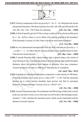 R.M.K COLLEGE OF ENGG AND TECH / AQ / R2013/ CE6451 / III / MECH / JUNE 2015 – NOV 2015
CE6451 – FLUID MECHANICS AND MACHINERY QUESTION BANK by ASHOK KUMAR.R (AP / Mech) 47
2.217) Velocity components in flow are given by U = 4x, V = -4y. Determine the stream
and potential functions. Plot these functions for φ 60, 120, 180, and 240 and Ф 0, 60,
120, 180, +60, +120, +180. Check for continuity. [AU, Nov / Dec - 2009]
2.218) A fluid of specific gravity 0.9 flows along a surface with a velocity profile given
by v = 4y - 8y3m/s, where y is in m. What is the velocity gradient at the boundary?
If the kinematic viscosity is 0.36S, what is the shear stress at the boundary?
[A.U. Nov / Dec - 2008]
2.219) In a two dimensional incompressible flow the fluid velocities are given by u = x
– ay and v = - y – 4x. Show that the velocity potential exists and determine its form.
Find also the stream function. [AU, May / June - 2009]
2.220) A smooth flat plate with a sharp leading edge is placed along a free stream of
water flowing at 3m/s. Calculate the distance from the leading edge and the boundary
thickness where the transition from laminar to turbulent- flow may commence.
Assume the density of water as 1000 kg/m3
and viscosity as 1centipoise.
[AU, April / May - 2011]
2.221) A smooth two dimensional flat plate is exposed to a wind velocity of 100 km/hr.
If laminar boundary layer exists up to a value of RN
= 3 x105
, find the maximum
distance up to which laminar boundary layer persists and find its maximum
thickness. Assume kinematic viscosity of air as 1.49x10-5
m2
/s.
[AU, Nov / Dec - 2008]
2.222) A power transmission pipe 10 cm diameter and 500 m long is fitted with a nozzle
at the exit, the inlet is from a river with water level 60 m above the discharge nozzle.
Assume f = 0.02, calculate the maximum power which can be transmitted and the
diameter of nozzle required. [AU, Nov / Dec - 2008]
umax
u(r) = umax(1-r / R )n n
R
r
o
 