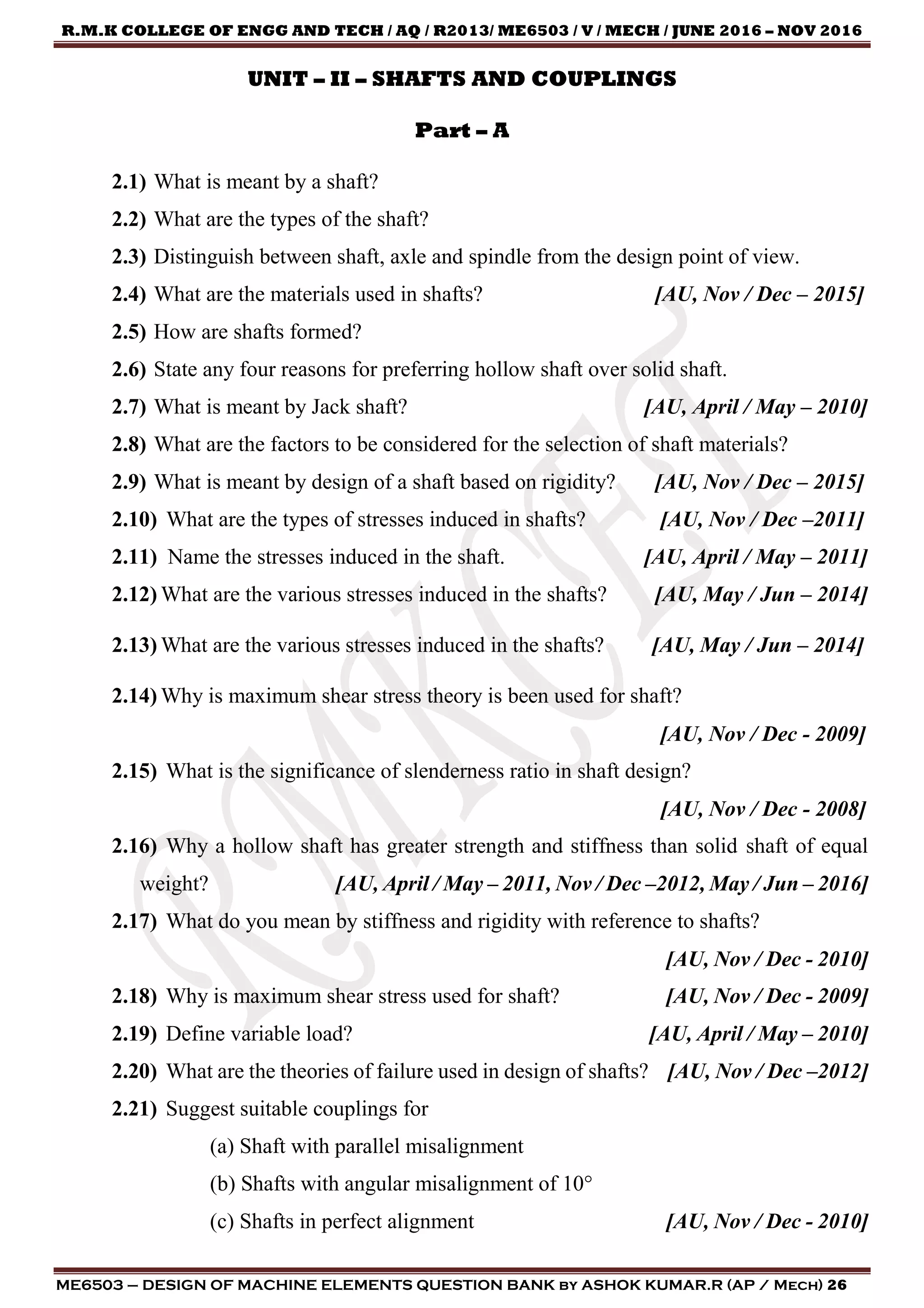 R.M.K COLLEGE OF ENGG AND TECH / AQ / R2013/ ME6503 / V / MECH / JUNE 2016 – NOV 2016
ME6503 – DESIGN OF MACHINE ELEMENTS QUESTION BANK by ASHOK KUMAR.R (AP / Mech) 26
UNIT – II – SHAFTS AND COUPLINGS
Part – A
2.1) What is meant by a shaft?
2.2) What are the types of the shaft?
2.3) Distinguish between shaft, axle and spindle from the design point of view.
2.4) What are the materials used in shafts? [AU, Nov / Dec – 2015]
2.5) How are shafts formed?
2.6) State any four reasons for preferring hollow shaft over solid shaft.
2.7) What is meant by Jack shaft? [AU, April / May – 2010]
2.8) What are the factors to be considered for the selection of shaft materials?
2.9) What is meant by design of a shaft based on rigidity? [AU, Nov / Dec – 2015]
2.10) What are the types of stresses induced in shafts? [AU, Nov / Dec –2011]
2.11) Name the stresses induced in the shaft. [AU, April / May – 2011]
2.12) What are the various stresses induced in the shafts? [AU, May / Jun – 2014]
2.13) What are the various stresses induced in the shafts? [AU, May / Jun – 2014]
2.14) Why is maximum shear stress theory is been used for shaft?
[AU, Nov / Dec - 2009]
2.15) What is the significance of slenderness ratio in shaft design?
[AU, Nov / Dec - 2008]
2.16) Why a hollow shaft has greater strength and stiffness than solid shaft of equal
weight? [AU, April / May – 2011, Nov / Dec –2012, May / Jun – 2016]
2.17) What do you mean by stiffness and rigidity with reference to shafts?
[AU, Nov / Dec - 2010]
2.18) Why is maximum shear stress used for shaft? [AU, Nov / Dec - 2009]
2.19) Define variable load? [AU, April / May – 2010]
2.20) What are the theories of failure used in design of shafts? [AU, Nov / Dec –2012]
2.21) Suggest suitable couplings for
(a) Shaft with parallel misalignment
(b) Shafts with angular misalignment of 10°
(c) Shafts in perfect alignment [AU, Nov / Dec - 2010]
 