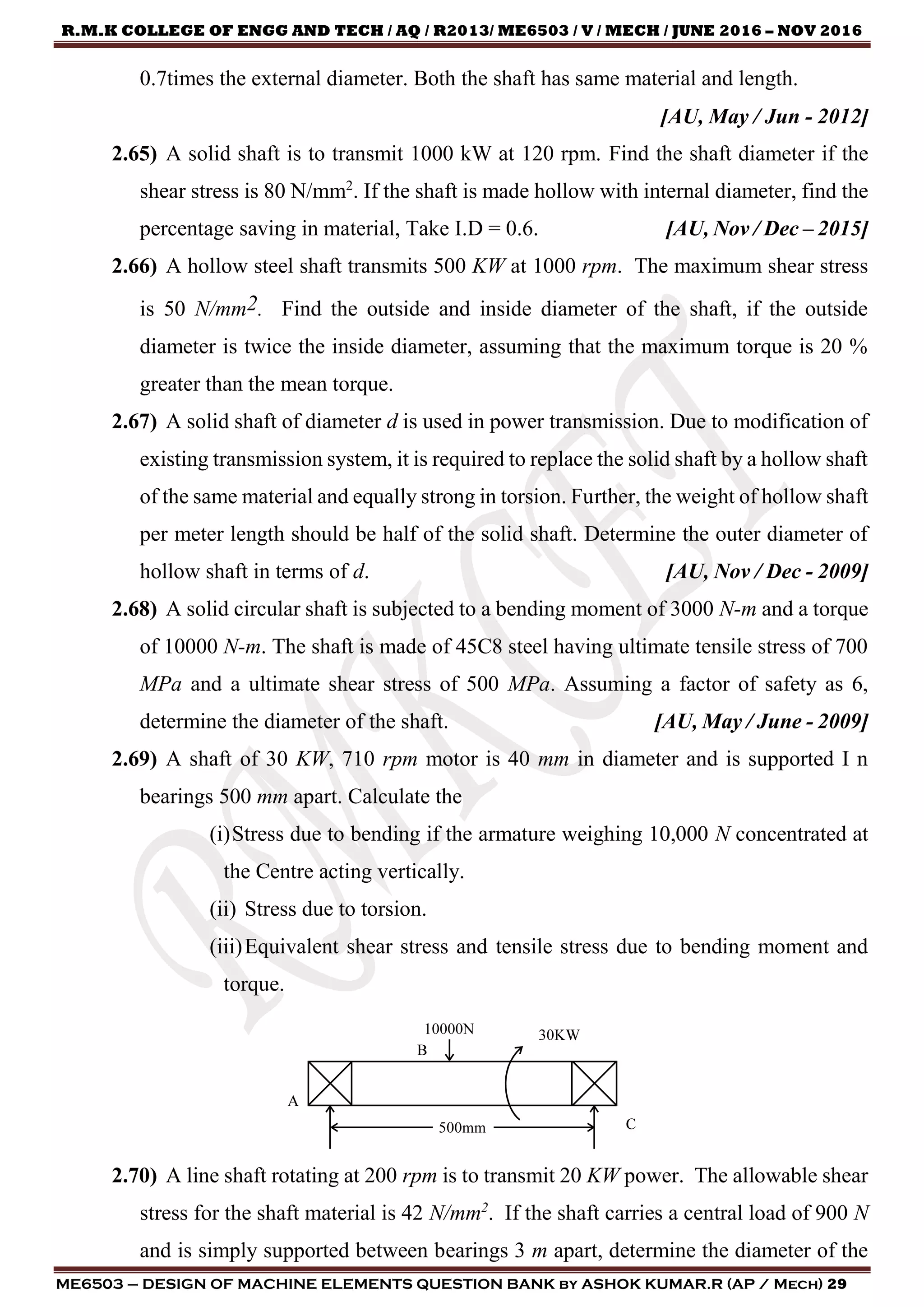 R.M.K COLLEGE OF ENGG AND TECH / AQ / R2013/ ME6503 / V / MECH / JUNE 2016 – NOV 2016
ME6503 – DESIGN OF MACHINE ELEMENTS QUESTION BANK by ASHOK KUMAR.R (AP / Mech) 29
0.7times the external diameter. Both the shaft has same material and length.
[AU, May / Jun - 2012]
2.65) A solid shaft is to transmit 1000 kW at 120 rpm. Find the shaft diameter if the
shear stress is 80 N/mm2
. If the shaft is made hollow with internal diameter, find the
percentage saving in material, Take I.D = 0.6. [AU, Nov / Dec – 2015]
2.66) A hollow steel shaft transmits 500 KW at 1000 rpm. The maximum shear stress
is 50 N/mm2. Find the outside and inside diameter of the shaft, if the outside
diameter is twice the inside diameter, assuming that the maximum torque is 20 %
greater than the mean torque.
2.67) A solid shaft of diameter d is used in power transmission. Due to modification of
existing transmission system, it is required to replace the solid shaft by a hollow shaft
of the same material and equally strong in torsion. Further, the weight of hollow shaft
per meter length should be half of the solid shaft. Determine the outer diameter of
hollow shaft in terms of d. [AU, Nov / Dec - 2009]
2.68) A solid circular shaft is subjected to a bending moment of 3000 N-m and a torque
of 10000 N-m. The shaft is made of 45C8 steel having ultimate tensile stress of 700
MPa and a ultimate shear stress of 500 MPa. Assuming a factor of safety as 6,
determine the diameter of the shaft. [AU, May / June - 2009]
2.69) A shaft of 30 KW, 710 rpm motor is 40 mm in diameter and is supported I n
bearings 500 mm apart. Calculate the
(i)Stress due to bending if the armature weighing 10,000 N concentrated at
the Centre acting vertically.
(ii) Stress due to torsion.
(iii)Equivalent shear stress and tensile stress due to bending moment and
torque.
2.70) A line shaft rotating at 200 rpm is to transmit 20 KW power. The allowable shear
stress for the shaft material is 42 N/mm2
. If the shaft carries a central load of 900 N
and is simply supported between bearings 3 m apart, determine the diameter of the
 