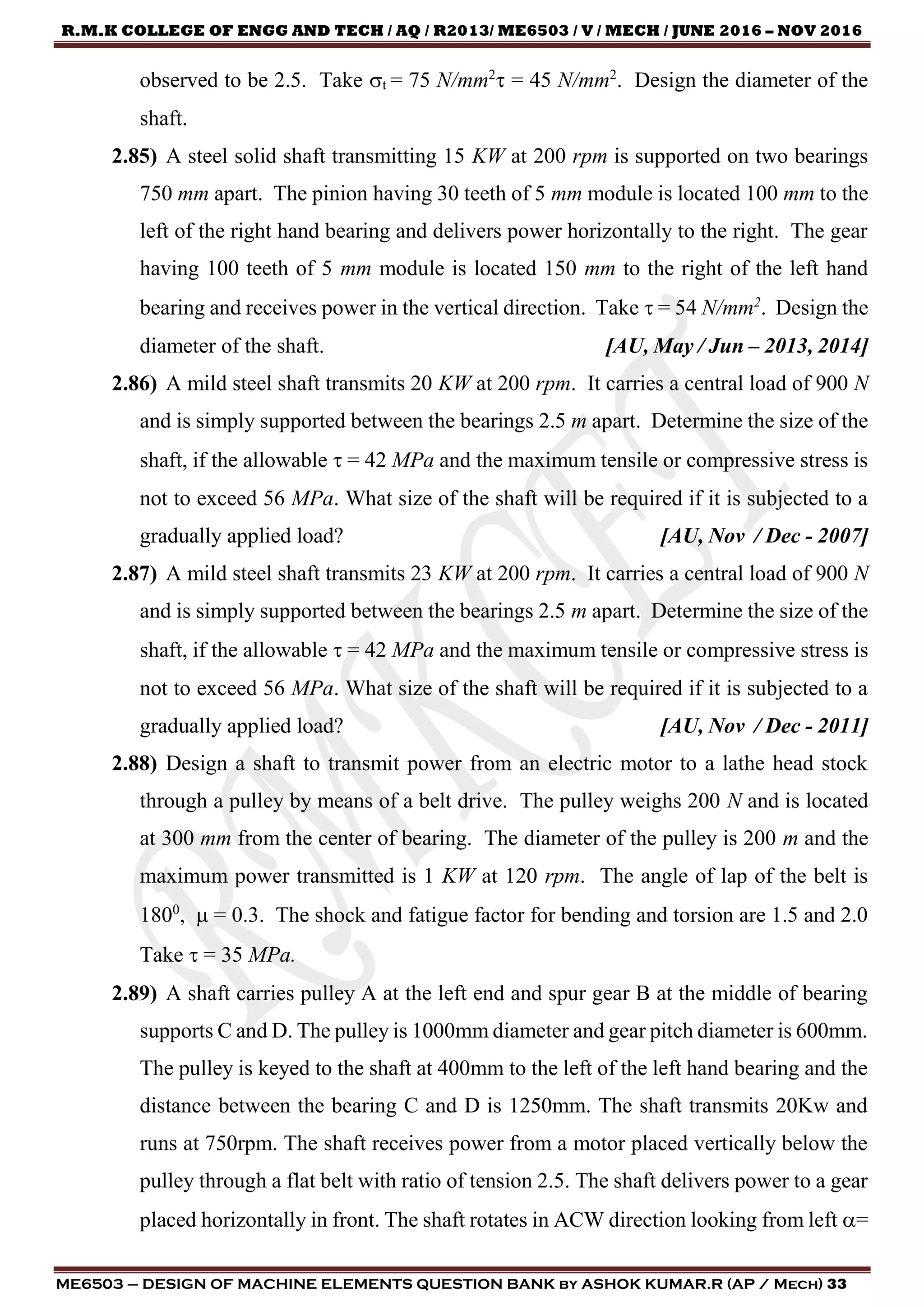 R.M.K COLLEGE OF ENGG AND TECH / AQ / R2013/ ME6503 / V / MECH / JUNE 2016 – NOV 2016
ME6503 – DESIGN OF MACHINE ELEMENTS QUESTION BANK by ASHOK KUMAR.R (AP / Mech) 33
observed to be 2.5. Take t = 75 N/mm2
 = 45 N/mm2
. Design the diameter of the
shaft.
2.85) A steel solid shaft transmitting 15 KW at 200 rpm is supported on two bearings
750 mm apart. The pinion having 30 teeth of 5 mm module is located 100 mm to the
left of the right hand bearing and delivers power horizontally to the right. The gear
having 100 teeth of 5 mm module is located 150 mm to the right of the left hand
bearing and receives power in the vertical direction. Take  = 54 N/mm2
. Design the
diameter of the shaft. [AU, May / Jun – 2013, 2014]
2.86) A mild steel shaft transmits 20 KW at 200 rpm. It carries a central load of 900 N
and is simply supported between the bearings 2.5 m apart. Determine the size of the
shaft, if the allowable  = 42 MPa and the maximum tensile or compressive stress is
not to exceed 56 MPa. What size of the shaft will be required if it is subjected to a
gradually applied load? [AU, Nov / Dec - 2007]
2.87) A mild steel shaft transmits 23 KW at 200 rpm. It carries a central load of 900 N
and is simply supported between the bearings 2.5 m apart. Determine the size of the
shaft, if the allowable  = 42 MPa and the maximum tensile or compressive stress is
not to exceed 56 MPa. What size of the shaft will be required if it is subjected to a
gradually applied load? [AU, Nov / Dec - 2011]
2.88) Design a shaft to transmit power from an electric motor to a lathe head stock
through a pulley by means of a belt drive. The pulley weighs 200 N and is located
at 300 mm from the center of bearing. The diameter of the pulley is 200 m and the
maximum power transmitted is 1 KW at 120 rpm. The angle of lap of the belt is
1800
,  = 0.3. The shock and fatigue factor for bending and torsion are 1.5 and 2.0
Take  = 35 MPa.
2.89) A shaft carries pulley A at the left end and spur gear B at the middle of bearing
supports C and D. The pulley is 1000mm diameter and gear pitch diameter is 600mm.
The pulley is keyed to the shaft at 400mm to the left of the left hand bearing and the
distance between the bearing C and D is 1250mm. The shaft transmits 20Kw and
runs at 750rpm. The shaft receives power from a motor placed vertically below the
pulley through a flat belt with ratio of tension 2.5. The shaft delivers power to a gear
placed horizontally in front. The shaft rotates in ACW direction looking from left =
 