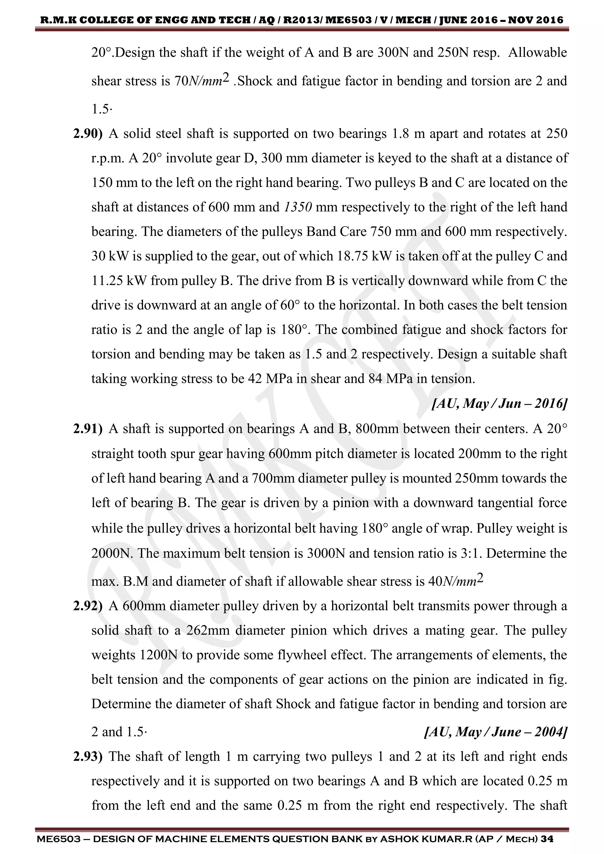 R.M.K COLLEGE OF ENGG AND TECH / AQ / R2013/ ME6503 / V / MECH / JUNE 2016 – NOV 2016
ME6503 – DESIGN OF MACHINE ELEMENTS QUESTION BANK by ASHOK KUMAR.R (AP / Mech) 34
20.Design the shaft if the weight of A and B are 300N and 250N resp. Allowable
shear stress is 70N/mm2 .Shock and fatigue factor in bending and torsion are 2 and
1.5.
2.90) A solid steel shaft is supported on two bearings 1.8 m apart and rotates at 250
r.p.m. A 20° involute gear D, 300 mm diameter is keyed to the shaft at a distance of
150 mm to the left on the right hand bearing. Two pulleys B and C are located on the
shaft at distances of 600 mm and 1350 mm respectively to the right of the left hand
bearing. The diameters of the pulleys Band Care 750 mm and 600 mm respectively.
30 kW is supplied to the gear, out of which 18.75 kW is taken off at the pulley C and
11.25 kW from pulley B. The drive from B is vertically downward while from C the
drive is downward at an angle of 60° to the horizontal. In both cases the belt tension
ratio is 2 and the angle of lap is 180°. The combined fatigue and shock factors for
torsion and bending may be taken as 1.5 and 2 respectively. Design a suitable shaft
taking working stress to be 42 MPa in shear and 84 MPa in tension.
[AU, May / Jun – 2016]
2.91) A shaft is supported on bearings A and B, 800mm between their centers. A 20
straight tooth spur gear having 600mm pitch diameter is located 200mm to the right
of left hand bearing A and a 700mm diameter pulley is mounted 250mm towards the
left of bearing B. The gear is driven by a pinion with a downward tangential force
while the pulley drives a horizontal belt having 180 angle of wrap. Pulley weight is
2000N. The maximum belt tension is 3000N and tension ratio is 3:1. Determine the
max. B.M and diameter of shaft if allowable shear stress is 40N/mm2
2.92) A 600mm diameter pulley driven by a horizontal belt transmits power through a
solid shaft to a 262mm diameter pinion which drives a mating gear. The pulley
weights 1200N to provide some flywheel effect. The arrangements of elements, the
belt tension and the components of gear actions on the pinion are indicated in fig.
Determine the diameter of shaft Shock and fatigue factor in bending and torsion are
2 and 1.5. [AU, May / June – 2004]
2.93) The shaft of length 1 m carrying two pulleys 1 and 2 at its left and right ends
respectively and it is supported on two bearings A and B which are located 0.25 m
from the left end and the same 0.25 m from the right end respectively. The shaft
 