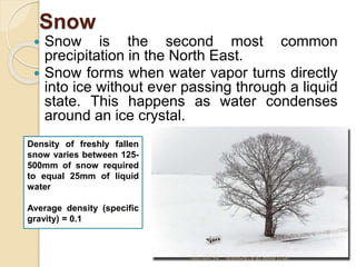 Snow
 Snow is the second most common
precipitation in the North East.
 Snow forms when water vapor turns directly
into ice without ever passing through a liquid
state. This happens as water condenses
around an ice crystal.
Density of freshly fallen
snow varies between 125-
500mm of snow required
to equal 25mm of liquid
water
Average density (specific
gravity) = 0.1
January 18 NAMRATA AGNIHOTRI
 