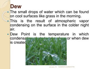 Dew
 The small drops of water which can be found
on cool surfaces like grass in the morning.
 This is the result of atmospheric vapor
condensing on the surface in the colder night
air.
 Dew Point is the temperature in which
condensation starts to take place or when dew
is created.
January 18 NAMRATA AGNIHOTRI
 