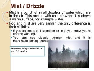 Mist / Drizzle
 Mist is a bunch of small droplets of water which are
in the air. This occurs with cold air when it is above
a warm surface, for example water.
 Fog and mist are very similar, the only difference is
their visibility.
 If you cannot see 1 kilometer or less you know you're
dealing with fog.
 You can see visuals through mist and it is
more haze looking than a thicker substance.
Diameter range between 0.1
and 0.5 mm/hr
January 18 NAMRATA AGNIHOTRI
 