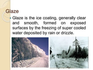 Glaze
 Glaze is the ice coating, generally clear
and smooth, formed on exposed
surfaces by the freezing of super cooled
water deposited by rain or drizzle.
January 18 NAMRATA AGNIHOTRI
 
