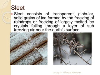Sleet
 Sleet consists of transparent, globular,
solid grains of ice formed by the freezing of
raindrops or freezing of largely melted ice
crystals falling through a layer of sub
freezing air near the earth’s surface.
January 18 NAMRATA AGNIHOTRI
 