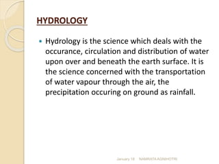 HYDROLOGY
 Hydrology is the science which deals with the
occurance, circulation and distribution of water
upon over and beneath the earth surface. It is
the science concerned with the transportation
of water vapour through the air, the
precipitation occuring on ground as rainfall.
January 18 NAMRATA AGNIHOTRI
 