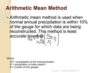 Arithmetic Mean Method
 Arithmetic mean method is used when
normal annual precipitation is within 10%
of the gauge for which data are being
reconstructed. This method is least
accurate however.
Where:
Pm = precipitation at the missing location
Pi = precipitation at index station I
N = number of rain gauges
January 18 NAMRATA AGNIHOTRI
 