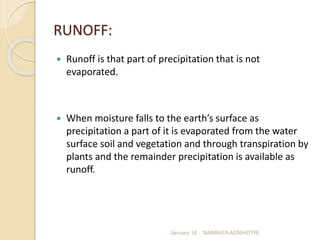 RUNOFF:
 Runoff is that part of precipitation that is not
evaporated.
 When moisture falls to the earth’s surface as
precipitation a part of it is evaporated from the water
surface soil and vegetation and through transpiration by
plants and the remainder precipitation is available as
runoff.
January 18 NAMRATA AGNIHOTRI
 
