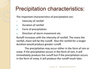 Precipitation characteristics:
The important characteristics of precipitation are:
i. Intensity of rainfall
ii. Duration of rainfall
iii. Form of precipitation
iv. Direction of storm movement etc.
Runoff increases with the intensity of rainfall. The more the
rainfall, more will be the runoff. Also the rainfall for a longer
duration would produce greater runoff.
The precipitation may occur either in the form of rain or
snow. If the precipitation occurs in the form of rain, it will
immediately produce the runoff but if the precipitation occurs
in the form of snow, it will produce the runoff much later.
January 18 NAMRATA AGNIHOTRI
 