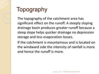 Topography
The topography of the catchment area has
significant effect on the runoff. A steeply sloping
drainage basin produces greater runoff because a
steep slope helps quicker drainage no depression
storage and less evaporation losses.
If the catchment is mountainous and is located on
the windward side the intensity of rainfall is more
and hence the runoff is more.
January 18 NAMRATA AGNIHOTRI
 