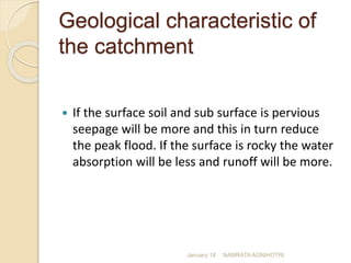 Geological characteristic of
the catchment
 If the surface soil and sub surface is pervious
seepage will be more and this in turn reduce
the peak flood. If the surface is rocky the water
absorption will be less and runoff will be more.
January 18 NAMRATA AGNIHOTRI
 