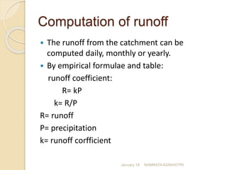 Computation of runoff
 The runoff from the catchment can be
computed daily, monthly or yearly.
 By empirical formulae and table:
runoff coefficient:
R= kP
k= R/P
R= runoff
P= precipitation
k= runoff corfficient
January 18 NAMRATA AGNIHOTRI
 