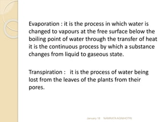 Evaporation : it is the process in which water is
changed to vapours at the free surface below the
boiling point of water through the transfer of heat
it is the continuous process by which a substance
changes from liquid to gaseous state.
Transpiration : it is the process of water being
lost from the leaves of the plants from their
pores.
January 18 NAMRATA AGNIHOTRI
 