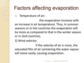 Factors affecting evaporation
1) Temperature of air:
the evaporation increase with
an increase in air temperature. Thus, in summer
seasons or in hot countries the evaporation will
be more as compared to that in the winter season
or in clod countries.
2) Wind velocity:
if the velocity of air is more, the
saturated film of air containing the water vapour
will move easily, causing evaporation.
January 18 NAMRATA AGNIHOTRI
 