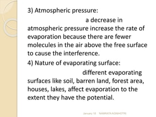 3) Atmospheric pressure:
a decrease in
atmospheric pressure increase the rate of
evaporation because there are fewer
molecules in the air above the free surface
to cause the interference.
4) Nature of evaporating surface:
different evaporating
surfaces like soil, barren land, forest area,
houses, lakes, affect evaporation to the
extent they have the potential.
January 18 NAMRATA AGNIHOTRI
 