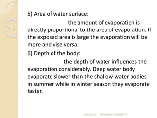 5) Area of water surface:
the amount of evaporation is
directly proportional to the area of evaporation. If
the exposed area is large the evaporation will be
more and vise versa.
6) Depth of the body:
the depth of water influences the
evaporation considerably. Deep water body
evaporate slower than the shallow water bodies
in summer while in winter season they evaporate
faster.
January 18 NAMRATA AGNIHOTRI
 