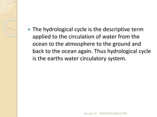  The hydrological cycle is the descriptive term
applied to the circulation of water from the
ocean to the atmosphere to the ground and
back to the ocean again. Thus hydrological cycle
is the earths water circulatory system.
January 18 NAMRATA AGNIHOTRI
 