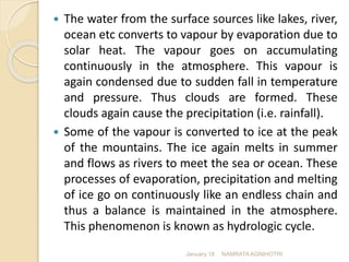  The water from the surface sources like lakes, river,
ocean etc converts to vapour by evaporation due to
solar heat. The vapour goes on accumulating
continuously in the atmosphere. This vapour is
again condensed due to sudden fall in temperature
and pressure. Thus clouds are formed. These
clouds again cause the precipitation (i.e. rainfall).
 Some of the vapour is converted to ice at the peak
of the mountains. The ice again melts in summer
and flows as rivers to meet the sea or ocean. These
processes of evaporation, precipitation and melting
of ice go on continuously like an endless chain and
thus a balance is maintained in the atmosphere.
This phenomenon is known as hydrologic cycle.
January 18 NAMRATA AGNIHOTRI
 