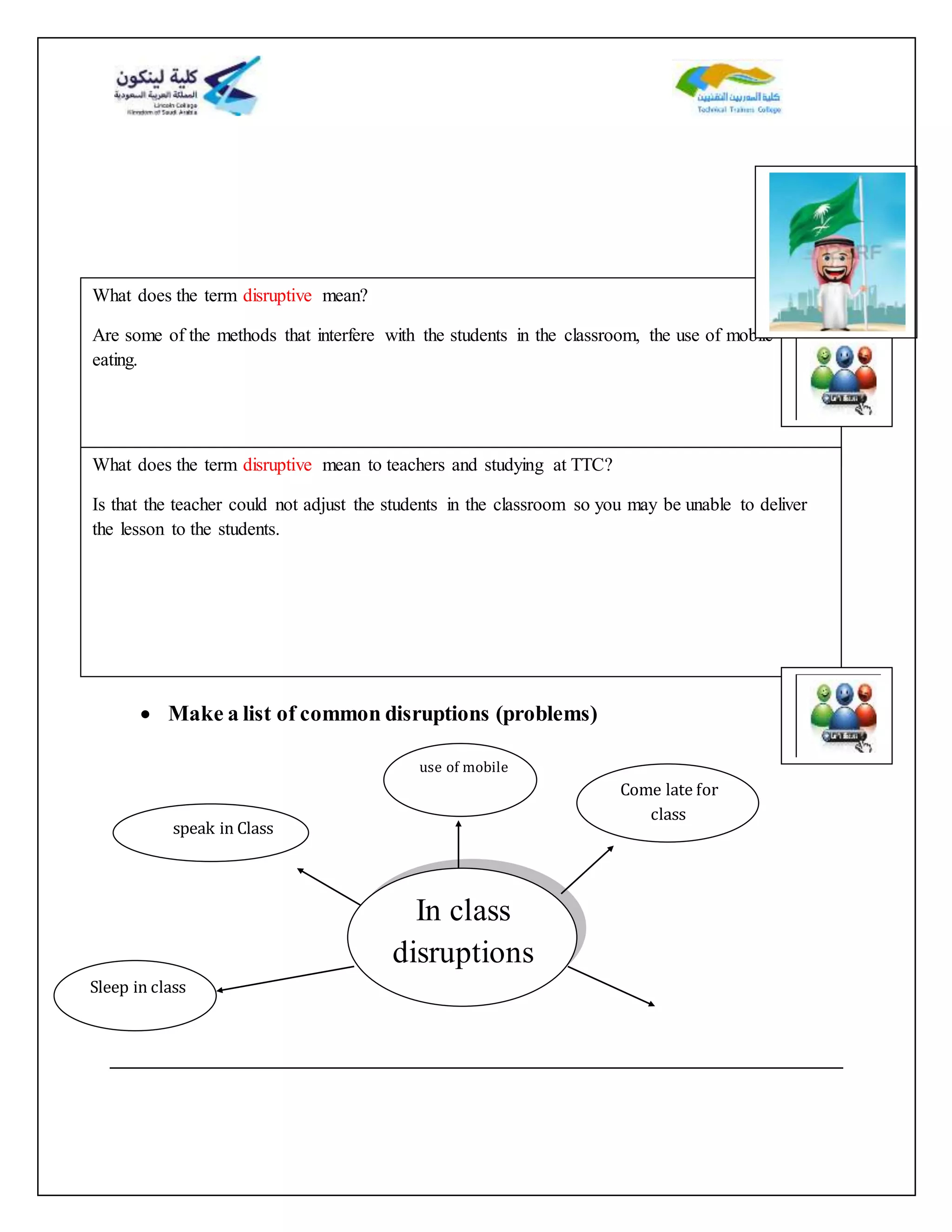 s
 Make a list of common disruptions (problems)
What does the term disruptive mean?
Are some of the methods that interfere with the students in the classroom, the use of mobile and
eating.
What does the term disruptive mean to teachers and studying at TTC?
Is that the teacher could not adjust the students in the classroom so you may be unable to deliver
the lesson to the students.
In class
disruptions
Sleep in class
speak in Class
use of mobile
Come late for
class
 