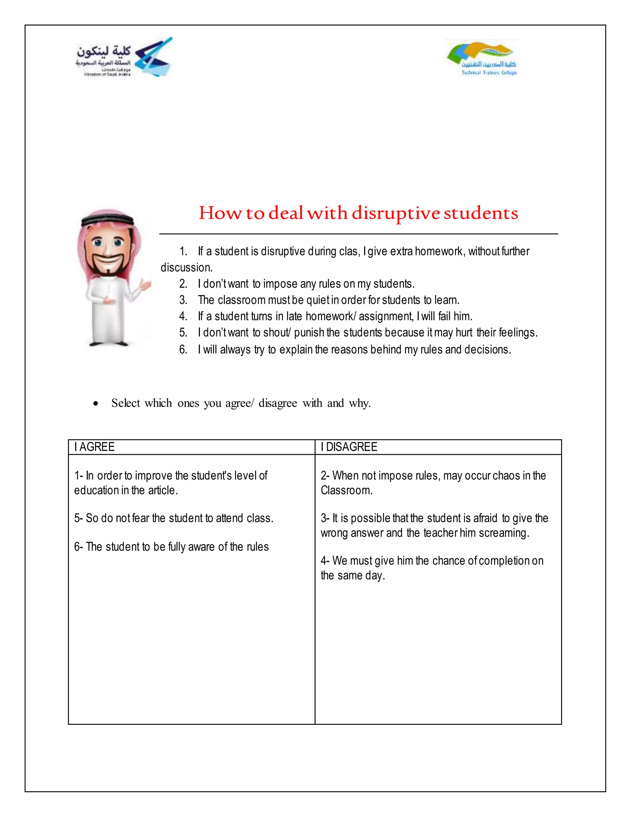 How todealwithdisruptivestudents
1. If a student is disruptive during clas, Igive extra homework, withoutfurther
discussion.
2. I don’twant to impose any rules on my students.
3. The classroom mustbe quietin order for students to learn.
4. If a student turns in late homework/ assignment, Iwill fail him.
5. I don’twant to shout/ punish the students because itmay hurt their feelings.
6. I will always try to explain the reasons behind my rules and decisions.
 Select which ones you agree/ disagree with and why.
I AGREE I DISAGREE
1- In order to improve the student's level of
education in the article.
5- So do notfear the student to attend class.
6- The student to be fully aware of the rules
2- When not impose rules, may occur chaos in the
Classroom.
3- It is possible thatthe student is afraid to give the
wrong answer and the teacher him screaming.
4- We must give him the chance ofcompletion on
the same day.
 