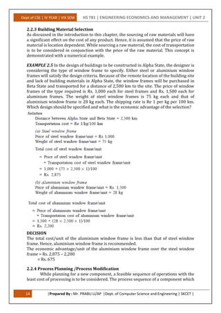 Dept of CSE | IV YEAR | VIII SEM HS T81 | ENGINEERING ECONOMICS AND MANAGEMENT | UNIT 2
14 |Prepared By : Mr. PRABU.U/AP |Dept. of Computer Science and Engineering | SKCET |
2.2.3 Building Material Selection
As discussed in the introduction to this chapter, the sourcing of raw materials will have
a significant effect on the cost of any product. Hence, it is assumed that the price of raw
material is location dependent. While sourcing a raw material, the cost of transportation
is to be considered in conjunction with the price of the raw material. This concept is
demonstrated with a numerical example.
EXAMPLE 2.5 In the design of buildings to be constructed in Alpha State, the designer is
considering the type of window frame to specify. Either steel or aluminium window
frames will satisfy the design criteria. Because of the remote location of the building site
and lack of building materials in Alpha State, the window frames will be purchased in
Beta State and transported for a distance of 2,500 km to the site. The price of window
frames of the type required is Rs. 1,000 each for steel frames and Rs. 1,500 each for
aluminium frames. The weight of steel window frames is 75 kg each and that of
aluminium window frame is 28 kg each. The shipping rate is Re 1 per kg per 100 km.
Which design should be specified and what is the economic advantage of the selection?
DECISION
The total cost/unit of the aluminium window frame is less than that of steel window
frame. Hence, aluminium window frame is recommended.
The economic advantage/unit of the aluminium window frame over the steel window
frame = Rs. 2,875 – 2,200
= Rs. 675
2.2.4 Process Planning /Process Modification
While planning for a new component, a feasible sequence of operations with the
least cost of processing is to be considered. The process sequence of a component which
 