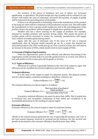 Dept of CSE | IV YEAR | VIII SEM HS T81 | ENGINEERING ECONOMICS AND MANAGEMENT | UNIT 2
3 |Prepared By : Mr. PRABU.U/AP |Dept. of Computer Science and Engineering | SKCET |
For instance, if the prices of fertilizers and cost of labour are increased
significantly, in agriculture, the profit margin per bag of paddy will be reduced. So, the
farmers will reduce the area of cultivation, and hence the quantity of supply of paddy
will be reduced at the prevailing prices of the paddy.
If there is an advancement in technology used in the manufacture of the product
in the long run, there will be a reduction in the production cost per unit. This will enable
the manufacturer to have a greater profit margin per unit at the prevailing price of the
product. Hence, the producer will be tempted to supply more quantity to the market.
Weather also has a direct bearing on the supply of products. For example,
demand for woollen products will increase during winter. This means the prices of
woollen goods will be increased in winter. So, naturally, manufacturers will supply
more volume of woollen goods during winter.
Again, take the case of television sets. If the price of TV sets is lowered
significantly, then its demand would naturally go up. As a result, the demand for
associated products like VCDs would also go up. Over a period of time, this will lead to
an increase in the price of VCDs, which would result in more supply of VCDs.
1.2 Concept of Engineering Economics
From the organization’s point of view, efficient and effective functioning of the
organization would certainly help it to provide goods/services at a lower cost which in
turn will enable it to fix a lower price for its goods or services.
1.2.1 Types of Efficiency
Efficiency of a system is generally defined as the ratio of its output to input. The
efficiency can be classified into technical efficiency and economic efficiency.
Technical efficiency
It is the ratio of the output to input of a physical system. The physical system
may be a diesel engine, a machine working in a shop floor, a furnace, etc.
The technical efficiency of a diesel engine is as follows:
In practice, technical efficiency can never be more than 100%. This is mainly due
to frictional loss and incomplete combustion of fuel, which are considered to be
unavoidable phenomena in the working of a diesel engine.
Economic efficiency
Economic efficiency is the ratio of output to input of a business system.
‘Worth’ is the annual revenue generated by way of operating the business and ‘cost’ is
the total annual expenses incurred in carrying out the business. For the survival and
growth of any business, the economic efficiency should be more than 100%.
 