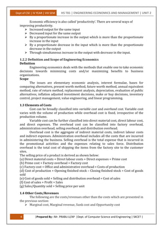 Dept of CSE | IV YEAR | VIII SEM HS T81 | ENGINEERING ECONOMICS AND MANAGEMENT | UNIT 2
4 |Prepared By : Mr. PRABU.U/AP |Dept. of Computer Science and Engineering | SKCET |
Economic efficiency is also called ‘productivity’. There are several ways of
improving productivity.
 Increased output for the same input
 Decreased input for the same output
 By a proportionate increase in the output which is more than the proportionate
increase in the input
 By a proportionate decrease in the input which is more than the proportionate
decrease in the output
 Through simultaneous increase in the output with decrease in the input.
1.2.2 Definition and Scope of Engineering Economics
Definition
Engineering economics deals with the methods that enable one to take economic
decisions towards minimizing costs and/or maximizing benefits to business
organizations.
Scope
The issues are elementary economic analysis, interest formulae, bases for
comparing alternatives, present worth method, future worth method, annual equivalent
method, rate of return method, replacement analysis, depreciation, evaluation of public
alternatives, inflation adjusted investment decisions, make or buy decisions, inventory
control, project management, value engineering, and linear programming.
1.3 Elements of Costs
Cost can be broadly classified into variable cost and overhead cost. Variable cost
varies with the volume of production while overhead cost is fixed, irrespective of the
production volume.
Variable cost can be further classified into direct material cost, direct labour cost,
and direct expenses. The overhead cost can be classified into factory overhead,
administration overhead, selling overhead, and distribution overhead.
Overhead cost is the aggregate of indirect material costs, indirect labour costs
and indirect expenses. Administration overhead includes all the costs that are incurred
in administering the business. Selling overhead is the total expense that is incurred in
the promotional activities and the expenses relating to sales force. Distribution
overhead is the total cost of shipping the items from the factory site to the customer
sites.
The selling price of a product is derived as shown below:
(a) Direct material costs + Direct labour costs + Direct expenses = Prime cost
(b) Prime cost + Factory overhead = Factory cost
(c) Factory cost + Office and administrative overhead = Costs of production
(d) Cost of production + Opening finished stock – Closing finished stock = Cost of goods
sold
(e) Cost of goods sold + Selling and distribution overhead = Cost of sales
(f) Cost of sales + Profit = Sales
(g) Sales/Quantity sold = Selling price per unit
1.4 Other Costs/Revenues
The following are the costs/revenues other than the costs which are presented in
the previous section:
 Marginal cost, Marginal revenue, Sunk cost and Opportunity cost
 