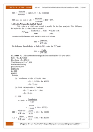 Dept of CSE | IV YEAR | VIII SEM HS T81 | ENGINEERING ECONOMICS AND MANAGEMENT | UNIT 2
8 |Prepared By : Mr. PRABU.U/AP |Dept. of Computer Science and Engineering | SKCET |
1.6 Profit/Volume Ratio (P/V Ratio)
P/V ratio is a valid ratio which is useful for further analysis. The different
formulae for the P/V ratio are as follows:
EXAMPLE 1.2 Consider the following data of a company for the year 1997:
Sales = Rs. 1,20,000
Fixed cost = Rs. 25,000
Variable cost = Rs. 45,000
Find the following:
(a) Contribution
(b) Profit
(c) BEP
(d) M.S.
 