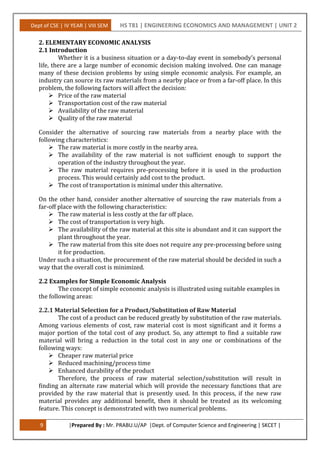 Dept of CSE | IV YEAR | VIII SEM HS T81 | ENGINEERING ECONOMICS AND MANAGEMENT | UNIT 2
9 |Prepared By : Mr. PRABU.U/AP |Dept. of Computer Science and Engineering | SKCET |
2. ELEMENTARY ECONOMIC ANALYSIS
2.1 Introduction
Whether it is a business situation or a day-to-day event in somebody’s personal
life, there are a large number of economic decision making involved. One can manage
many of these decision problems by using simple economic analysis. For example, an
industry can source its raw materials from a nearby place or from a far-off place. In this
problem, the following factors will affect the decision:
 Price of the raw material
 Transportation cost of the raw material
 Availability of the raw material
 Quality of the raw material
Consider the alternative of sourcing raw materials from a nearby place with the
following characteristics:
 The raw material is more costly in the nearby area.
 The availability of the raw material is not sufficient enough to support the
operation of the industry throughout the year.
 The raw material requires pre-processing before it is used in the production
process. This would certainly add cost to the product.
 The cost of transportation is minimal under this alternative.
On the other hand, consider another alternative of sourcing the raw materials from a
far-off place with the following characteristics:
 The raw material is less costly at the far off place.
 The cost of transportation is very high.
 The availability of the raw material at this site is abundant and it can support the
plant throughout the year.
 The raw material from this site does not require any pre-processing before using
it for production.
Under such a situation, the procurement of the raw material should be decided in such a
way that the overall cost is minimized.
2.2 Examples for Simple Economic Analysis
The concept of simple economic analysis is illustrated using suitable examples in
the following areas:
2.2.1 Material Selection for a Product/Substitution of Raw Material
The cost of a product can be reduced greatly by substitution of the raw materials.
Among various elements of cost, raw material cost is most significant and it forms a
major portion of the total cost of any product. So, any attempt to find a suitable raw
material will bring a reduction in the total cost in any one or combinations of the
following ways:
 Cheaper raw material price
 Reduced machining/process time
 Enhanced durability of the product
Therefore, the process of raw material selection/substitution will result in
finding an alternate raw material which will provide the necessary functions that are
provided by the raw material that is presently used. In this process, if the new raw
material provides any additional benefit, then it should be treated as its welcoming
feature. This concept is demonstrated with two numerical problems.
 