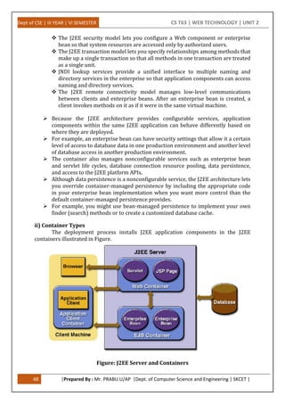 Dept of CSE | III YEAR | VI SEMESTER CS T63 | WEB TECHNOLOGY | UNIT 2
48 |Prepared By : Mr. PRABU.U/AP |Dept. of Computer Science and Engineering | SKCET |
 The J2EE security model lets you configure a Web component or enterprise
bean so that system resources are accessed only by authorized users.
 The J2EE transaction model lets you specify relationships among methods that
make up a single transaction so that all methods in one transaction are treated
as a single unit.
 JNDI lookup services provide a unified interface to multiple naming and
directory services in the enterprise so that application components can access
naming and directory services.
 The J2EE remote connectivity model manages low-level communications
between clients and enterprise beans. After an enterprise bean is created, a
client invokes methods on it as if it were in the same virtual machine.
 Because the J2EE architecture provides configurable services, application
components within the same J2EE application can behave differently based on
where they are deployed.
 For example, an enterprise bean can have security settings that allow it a certain
level of access to database data in one production environment and another level
of database access in another production environment.
 The container also manages nonconfigurable services such as enterprise bean
and servlet life cycles, database connection resource pooling, data persistence,
and access to the J2EE platform APIs.
 Although data persistence is a nonconfigurable service, the J2EE architecture lets
you override container-managed persistence by including the appropriate code
in your enterprise bean implementation when you want more control than the
default container-managed persistence provides.
 For example, you might use bean-managed persistence to implement your own
finder (search) methods or to create a customized database cache.
ii) Container Types
The deployment process installs J2EE application components in the J2EE
containers illustrated in Figure.
Figure: J2EE Server and Containers
 