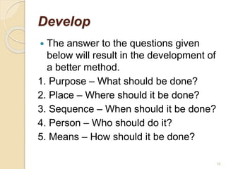 Develop
 The answer to the questions given
below will result in the development of
a better method.
1. Purpose – What should be done?
2. Place – Where should it be done?
3. Sequence – When should it be done?
4. Person – Who should do it?
5. Means – How should it be done?
10
 