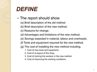DEFINE
 The report should show
(a) Brief description of the old method
(b) Brief description of the new method.
(c) Reasons for change.
(d) Advantages and limitations of the new method.
(e) Savings expected in material, labour and overheads.
(f) Tools and equipment required for the new method.
(g) The cost of installing the new method including.
1. Cost of new tools and equipment.
2. Cost of re-layout of the shop.
3. Cost of training the workers in the new method.
4. Cost of improving the working conditions.
11
 