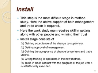 Install
 This step is the most difficult stage in method
study. Here the active support of both management
and trade union is required.
 Here the work study man requires skill in getting
along with other people and winning their trust
 Install stage consists of
(a) Gaining acceptance of the change by supervisor.
(b) Getting approval of management.
(c) Gaining the acceptance of change by workers and trade
unions.
(d) Giving training to operators in the new method.
(e) To be in close contact with the progress of the job until it
is satisfactorily executed.
12
 