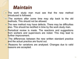 Maintain
 The work study man must see that the new method
introduced is followed.
 The workers after some time may slip back to the old
methods. This should not be allowed.
 The new method may have defects. There may be difficulties
also. This should be rectified in time by the work study man.
 Periodical review is made. The reactions and suggestions
from workers and supervisors are noted. This may lead to
further improvement.
 The differences between the new written standard practice
and the actual practice are found out.
 Reasons for variations are analysed. Changes due to valid
reasons are accepted.
13
 