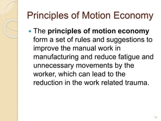 Principles of Motion Economy
 The principles of motion economy
form a set of rules and suggestions to
improve the manual work in
manufacturing and reduce fatigue and
unnecessary movements by the
worker, which can lead to the
reduction in the work related trauma.
35
 