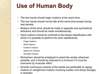 Use of Human Body
 The two hands should begin motions at the same time.
 The two hands should not be idle at the same time except during
rest periods.
 Motions of the arms should be made in opposite and symmetrical
directions and should be made simultaneously
 Hand motions should be confined to the lowest classification with
which it is possible to perform the work satisfactorily:
◦ Finger motions
◦ Wrist motions
◦ Forearm motions
◦ Upper arm motions
◦ Shoulder motions
 Momentum should be employed to assist the worker whenever
possible, and it should be reduced to a minimum if it must be
overcome by muscular effort.
 Smooth continuous motions of the hands are preferable to zigzag
motions or straight-line motions involving sudden and sharp changes
in direction.
37
 