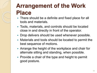 Arrangement of the Work
Place
 There should be a definite and fixed place for all
tools and materials.
 Tools, materials, and controls should be located
close in and directly in front of the operator.
 Drop delivers should be used whenever possible.
 Materials and tools should be located to permit the
best sequence of motions.
 Arrange the height of the workplace and chair for
alternate sitting and standing, when possible.
 Provide a chair of the type and height to permit
good posture.
38
 