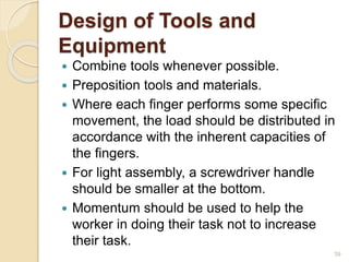 Design of Tools and
Equipment
 Combine tools whenever possible.
 Preposition tools and materials.
 Where each finger performs some specific
movement, the load should be distributed in
accordance with the inherent capacities of
the fingers.
 For light assembly, a screwdriver handle
should be smaller at the bottom.
 Momentum should be used to help the
worker in doing their task not to increase
their task.
39
 