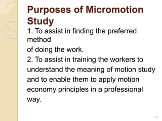 Purposes of Micromotion
Study
1. To assist in finding the preferred
method
of doing the work.
2. To assist in training the workers to
understand the meaning of motion study
and to enable them to apply motion
economy principles in a professional
way.
41
 