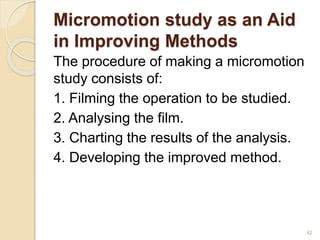 Micromotion study as an Aid
in Improving Methods
The procedure of making a micromotion
study consists of:
1. Filming the operation to be studied.
2. Analysing the film.
3. Charting the results of the analysis.
4. Developing the improved method.
42
 