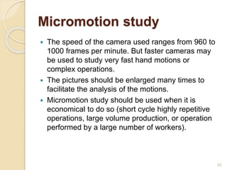 Micromotion study
 The speed of the camera used ranges from 960 to
1000 frames per minute. But faster cameras may
be used to study very fast hand motions or
complex operations.
 The pictures should be enlarged many times to
facilitate the analysis of the motions.
 Micromotion study should be used when it is
economical to do so (short cycle highly repetitive
operations, large volume production, or operation
performed by a large number of workers).
43
 