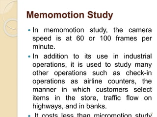 Memomotion Study
 In memomotion study, the camera
speed is at 60 or 100 frames per
minute.
 In addition to its use in industrial
operations, it is used to study many
other operations such as check-in
operations as airline counters, the
manner in which customers select
items in the store, traffic flow on
highways, and in banks.
44
 