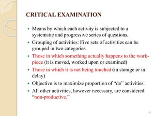CRITICAL EXAMINATION
 Means by which each activity is subjected to a
systematic and progressive series of questions.
 Grouping of activities: Five sets of activities can be
grouped in two categories
 Those in which something actually happens to the work-
piece (it is moved, worked upon or examined)
 Those in which it is not being touched (in storage or in
delay)
 Objective is to maximize proportion of “do” activities.
 All other activities, however necessary, are considered
“non-productive.”
45
 